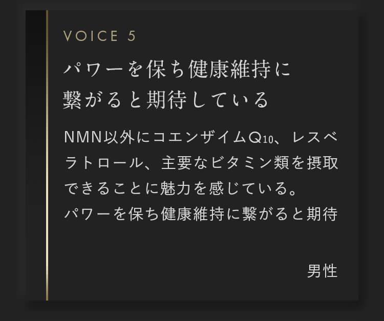 NMN以外にコエンザイムQ10、レスベラトロール、主要なビタミン類を摂取できることに魅力を感じている。パワーを保ち健康維持に繋がると期待しているので、続けていきたい。